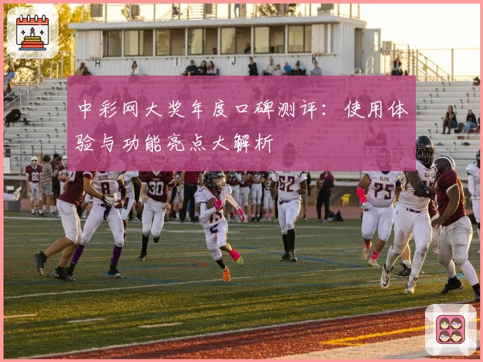 中彩网大奖年度口碑测评：使用体验与功能亮点大解析