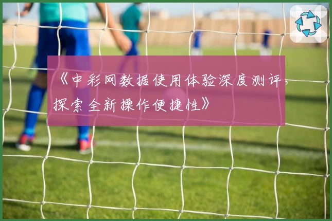 《中彩网数据使用体验深度测评，探索全新操作便捷性》