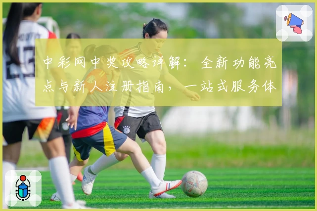 中彩网中奖攻略详解:全新功能亮点与新人注册指南,一站式服务体验