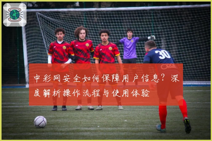 中彩网安全如何保障用户信息？深度解析操作流程与使用体验