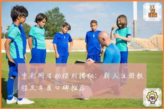 中彩网活动福利揭秘：新人注册教程及年度口碑推荐