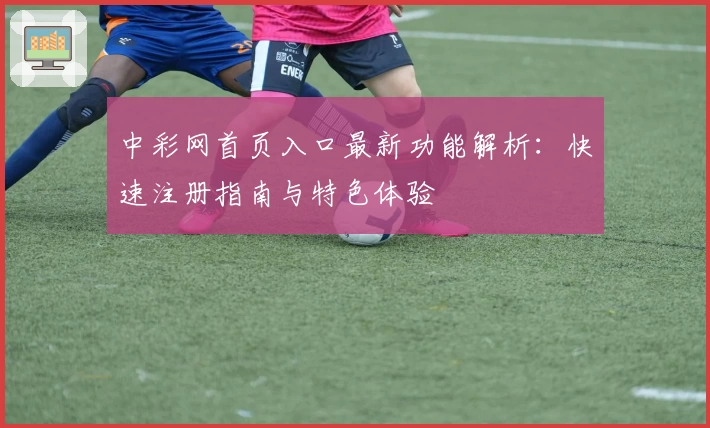 中彩网首页入口最新功能解析：快速注册指南与特色体验