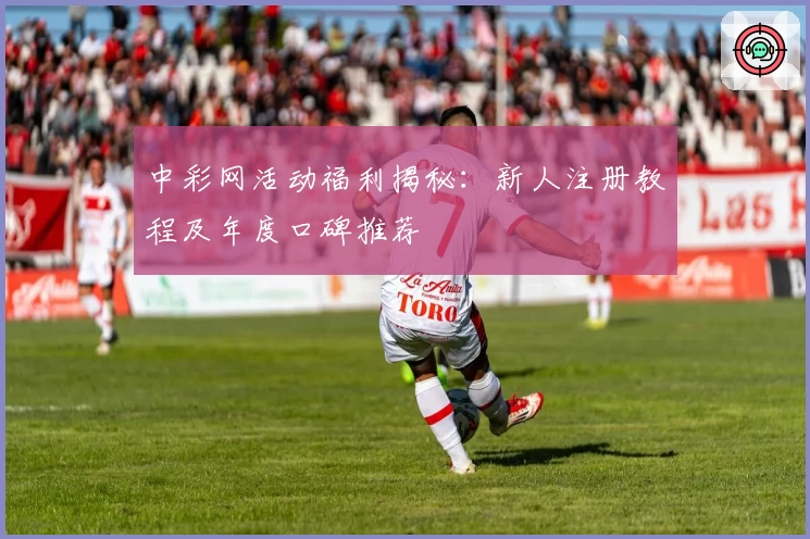 中彩网活动福利揭秘：新人注册教程及年度口碑推荐