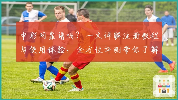 中彩网靠谱吗？一文详解注册教程与使用体验，全方位评测带你了解真实口碑