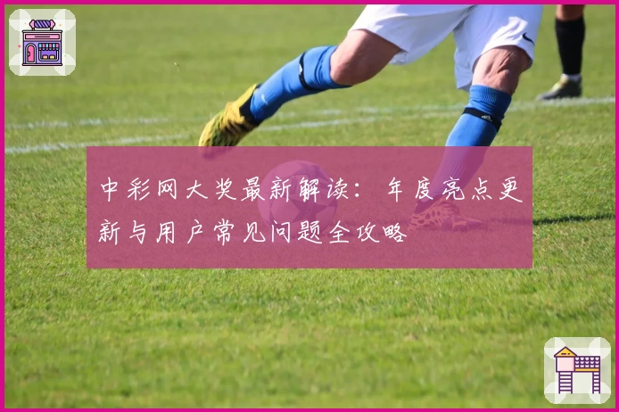 中彩网大奖最新解读：年度亮点更新与用户常见问题全攻略