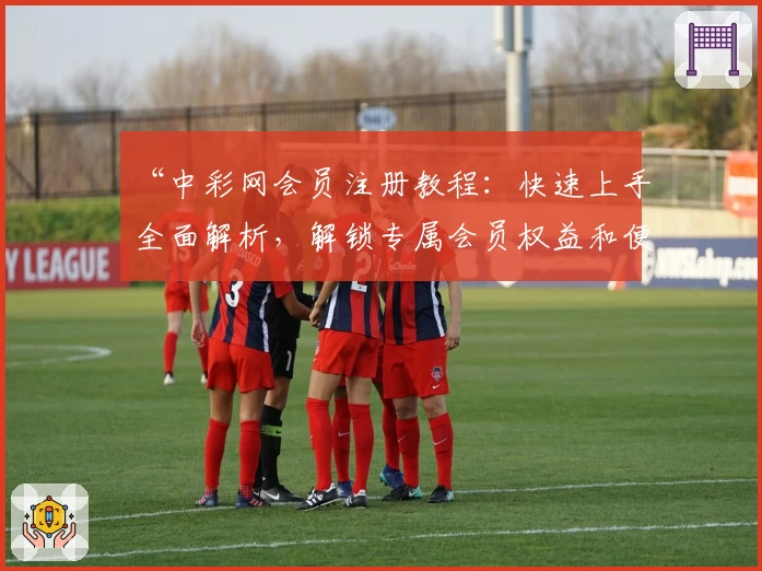 “中彩网会员注册教程：快速上手全面解析，解锁专属会员权益和便捷服务”