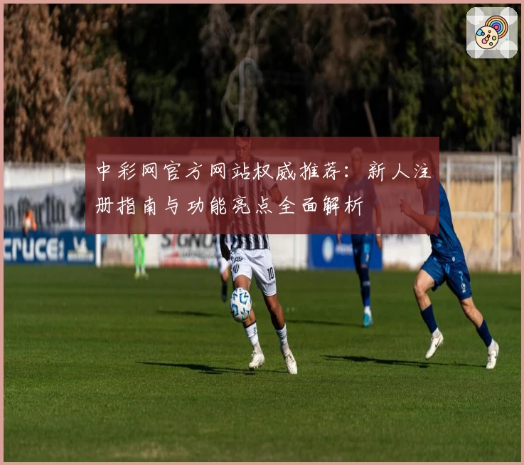 中彩网官方网站权威推荐:新人注册指南与功能亮点全面解析