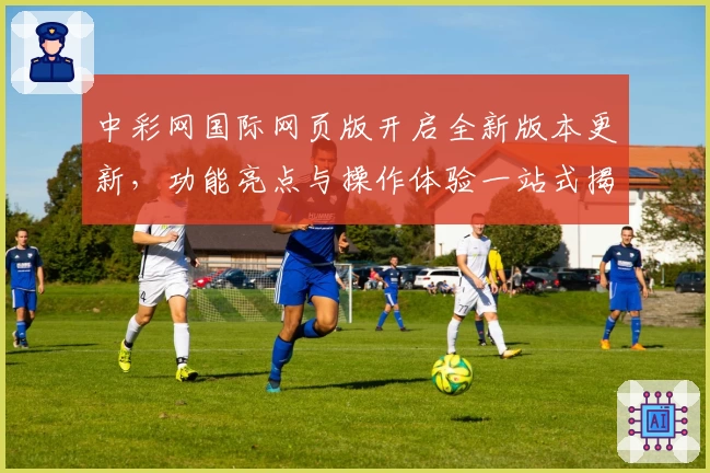 中彩网国际网页版开启全新版本更新，功能亮点与操作体验一站式揭秘