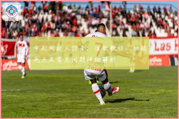 中彩网新人指南:注册教程、功能亮点及常见问题详细解析