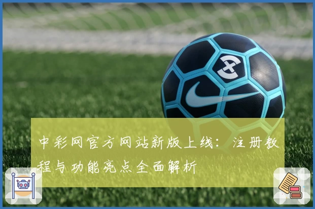 中彩网官方网站新版上线：注册教程与功能亮点全面解析