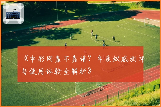 《中彩网靠不靠谱？年度权威测评与使用体验全解析》