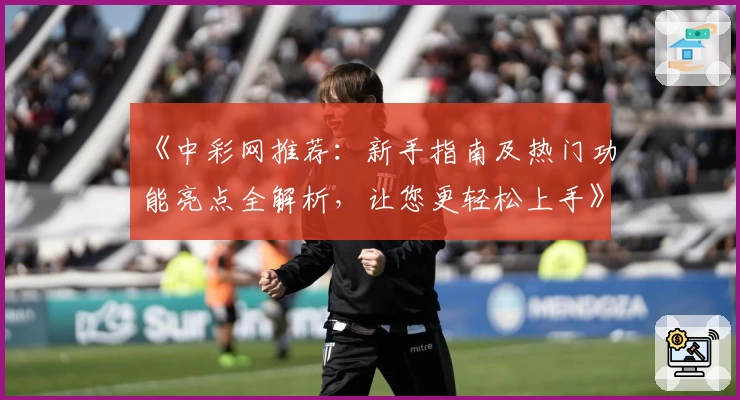 《中彩网推荐：新手指南及热门功能亮点全解析，让您更轻松上手》
