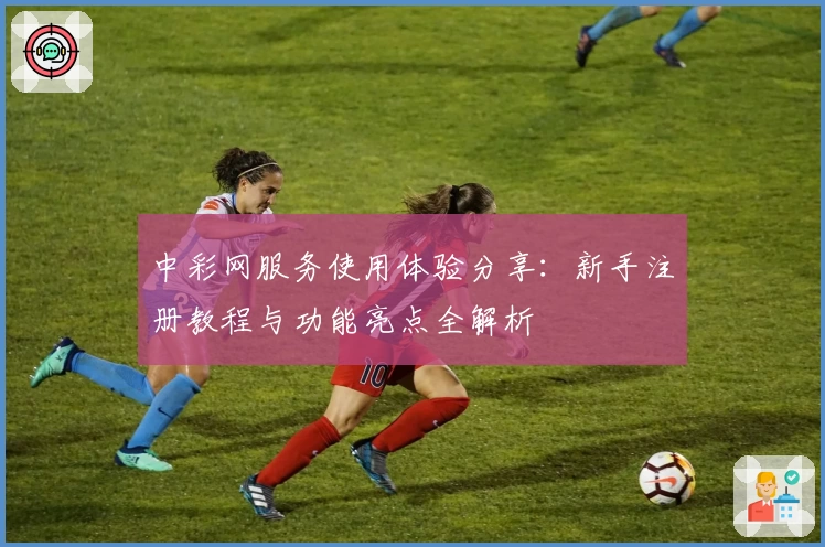 中彩网服务使用体验分享：新手注册教程与功能亮点全解析