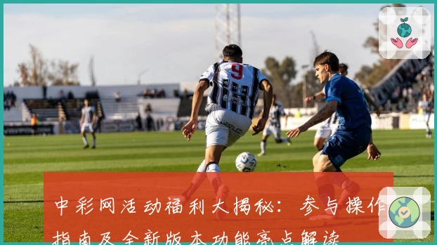 中彩网活动福利大揭秘：参与操作指南及全新版本功能亮点解读