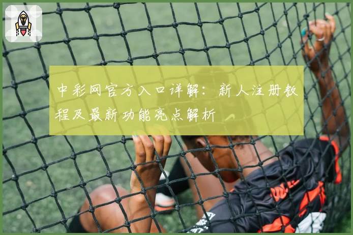中彩网官方入口详解：新人注册教程及最新功能亮点解析