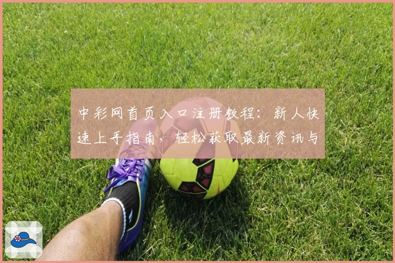 中彩网首页入口注册教程：新人快速上手指南，轻松获取最新资讯与活动福利