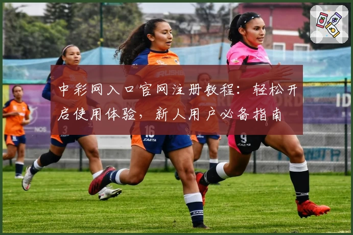 中彩网入口官网注册教程：轻松开启使用体验，新人用户必备指南