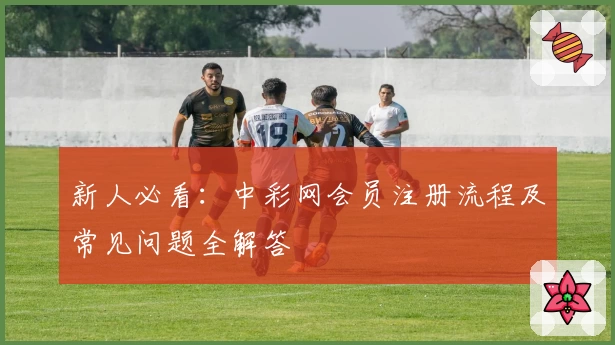 新人必看:中彩网会员注册流程及常见问题全解答