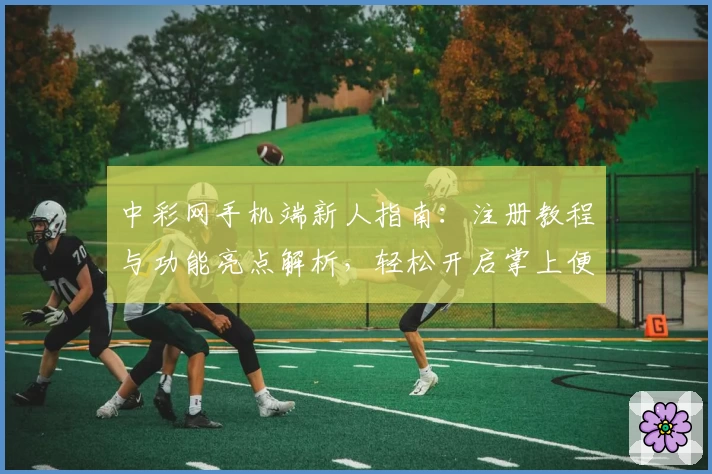 中彩网手机端新人指南：注册教程与功能亮点解析，轻松开启掌上便捷体验